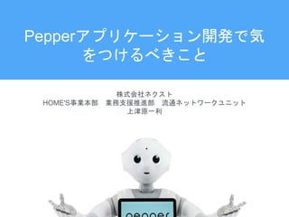 Pepperアプリケーション開発で気
をつけるべきこと
株式会社ネクスト
HOME'S事業本部 業務支援推進部 流通ネットワークユニット
上津原一利
 
