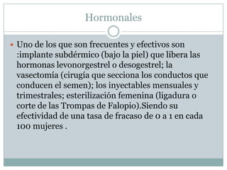 Hormonales Uno de los que son frecuentes y efectivos son :implante subdérmico (bajo la piel) que libera las hormonas levonorgestrel o desogestrel; la vasectomía (cirugía que secciona los conductos que conducen el semen); los inyectables mensuales y trimestrales; esterilización femenina (ligadura o corte de las Trompas de Falopio).Siendo su efectividad de una tasa de fracaso de 0 a 1 en cada 100 mujeres .