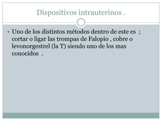 Dispositivos intrauterinos .Uno de los distintos métodos dentro de este es  ; cortar o ligar las trompas de Falopio , cobre o levonorgestrel (la T) siendo uno de los mas conocidos  .