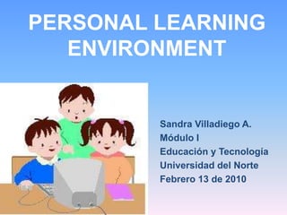 PERSONAL LEARNING ENVIRONMENT Sandra Villadiego A. Módulo I Educación y Tecnología Universidad del Norte Febrero 13 de 2010 