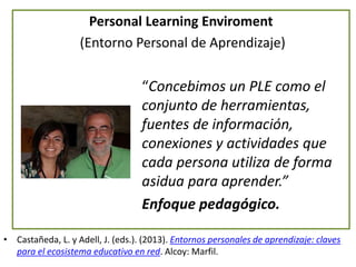 Personal Learning Enviroment
(Entorno Personal de Aprendizaje)
“Concebimos un PLE como el
conjunto de herramientas,
fuentes de información,
conexiones y actividades que
cada persona utiliza de forma
asidua para aprender.”
Enfoque pedagógico.
• Castañeda, L. y Adell, J. (eds.). (2013). Entornos personales de aprendizaje: claves
para el ecosistema educativo en red. Alcoy: Marfil.
 
