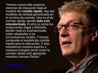 “Hemos construido nuestros
sistemas de educación bajo el
modelo del comida rápida. Hay dos
modelos de calidad garantizada en
el servicio de comida. Uno es el de
comida rápida, donde todo está
estandarizado. El otro es como los
restaurantes Zagat y Michelin,
donde nada es estandarizado,
están adaptados a las
circunstancias locales. Y hemos
comprado el modelo de comida
rápida para la educación. Y esto
empobrece nuestro espíritu y
nuestras energías tanto como la
comida rápida está agotando
nuestros cuerpos físicos.”
Ken Robinson
 