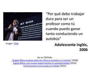 “Por qué debo trabajar
duro para ser un
profesor como tú
cuando puedo ganar
tanto conduciendo un
autobús”
Adolescente inglés,
2006
Ver en TEDTalks
“Sugata Mitra muestra cómo los niños se enseñan a sí mismos” (2008)
Sugata Mitra y sus nuevos experimentos en autoaprendizaje (2010)
Construyamos una Escuela en la Nube (2013)
Imagen: TEDx
 