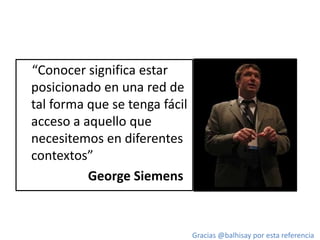 “Conocer significa estar
posicionado en una red de
tal forma que se tenga fácil
acceso a aquello que
necesitemos en diferentes
contextos”
George Siemens
Gracias @balhisay por esta referencia
 