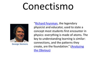 Conectismo
“Richard Feynman, the legendary
physicist and educator, used to state a
concept most students first encounter in
physics: everything is made of atoms. The
key to understanding learning is similar:
connections, and the patterns they
create, are the foundation.” (Analyzing
the Obvious)
George Siemens
 