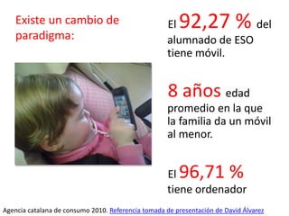 El 92,27 % del
alumnado de ESO
tiene móvil.
8 años edad
promedio en la que
la familia da un móvil
al menor.
El 96,71 %
tiene ordenador
Agencia catalana de consumo 2010. Referencia tomada de presentación de David Álvarez
Existe un cambio de
paradigma:
 