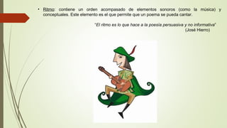 • Ritmo: contiene un orden acompasado de elementos sonoros (como la música) y
conceptuales. Este elemento es el que permite que un poema se pueda cantar.
“El ritmo es lo que hace a la poesía persuasiva y no informativa”
(José Hierro)
 