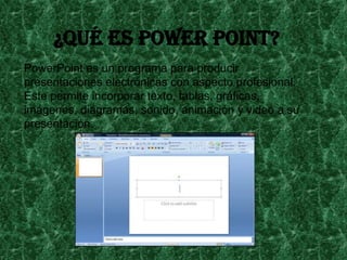 ¿Qué es power point?
PowerPoint es un programa para producir
presentaciones electrónicas con aspecto profesional.
Éste permite incorporar texto, tablas, gráficas,
imágenes, diagramas, sonido, animación y video a su
presentación.

 