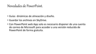 Novedades de PowerPoint.
• Guías dinámicas de alineación y diseño.
• Guardar los archivos en SkyDrive.
• Con PowerPoint web App solo es necesario disponer de una cuenta
de correo de Microsoft para acceder a una versión reducida de
PowerPoint de forma gratuita.
 