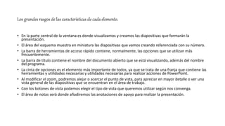 Los grandes rasgos de las características de cada elemento.
• En la parte central de la ventana es donde visualizamos y creamos las diapositivas que formarán la
presentación.
• El área del esquema muestra en miniatura las diapositivas que vamos creando referenciada con su número.
• La barra de herramientas de acceso rápido contiene, normalmente, las opciones que se utilizan más
frecuentemente.
• La barra de título contiene el nombre del documento abierto que se está visualizando, además del nombre
del programa.
• La cinta de opciones es el elemento más importante de todos, ya que se trata de una franja que contiene las
herramientas y utilidades necesarias y utilidades necesarias para realizar acciones de PowerPoint.
• Al modificar el zoom, podremos alejar o acercar el punto de vista, para apreciar en mayor detalle o ver una
vista general de las diapositivas que se encuentran en el área de trabajo.
• Con los botones de vista podemos elegir el tipo de vista que queremos utilizar según nos convenga.
• El área de notas será donde añadiremos las anotaciones de apoyo para realizar la presentación.
 