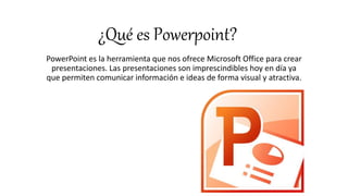 ¿Qué es Powerpoint?
PowerPoint es la herramienta que nos ofrece Microsoft Office para crear
presentaciones. Las presentaciones son imprescindibles hoy en día ya
que permiten comunicar información e ideas de forma visual y atractiva.
 
