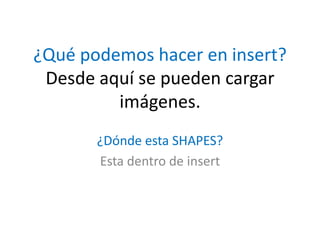 ¿Qué podemos hacer en insert?
Desde aquí se pueden cargar
imágenes.
¿Dónde esta SHAPES?
Esta dentro de insert
 
