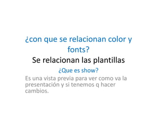 ¿con que se relacionan color y
fonts?
Se relacionan las plantillas
¿Que es show?
Es una vista previa para ver como va la
presentación y si tenemos q hacer
cambios.
 