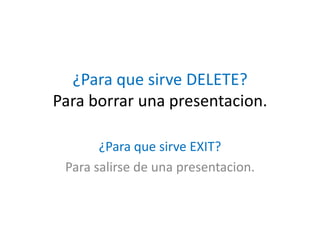 ¿Para que sirve DELETE?
Para borrar una presentacion.
¿Para que sirve EXIT?
Para salirse de una presentacion.
 
