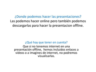 ¿Donde podemos hacer las presentaciones?
Las podemos hacer online pero también podemos
descargarlas para hacer la presentacion offline.
¿Qué hay que tener en cuenta?
Que si no tenemos internet en una
presentación offline, hemos incluidos enlaces a
videos o a imagines de internet, no podremos
visualisarlas.
 