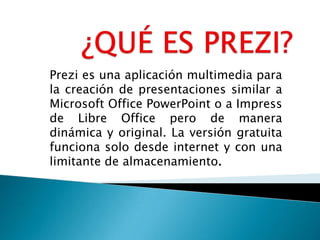 Prezi es una aplicación multimedia para
la creación de presentaciones similar a
Microsoft Office PowerPoint o a Impress
de Libre Office pero de manera
dinámica y original. La versión gratuita
funciona solo desde internet y con una
limitante de almacenamiento.
 