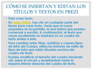 CÓMO SE INSERTAN Y EDITAN LOS 
TÍTULOS Y TEXTOS EN PREZI 
• Para crear texto: 
• En modo Editar, haz clic en cualquier parte del 
lienzo para crear texto. Verás que el cursor 
parpadea en la pantalla, lo que indica que puedes 
comenzar a escribir. A continuación, el texto que 
vayas escribiendo se mostrará en un cuadro de 
texto similar a éste. 
• Para cambiar entre Título, Subtítulo y colores/tipos 
de letra del Cuerpo, utiliza los botones de estilo de 
tipos de letra que están situados encima del 
cuadro de texto. 
• Puedes modificar el tamaño del cuadro haciendo 
clic sobre el círculo y arrastrándolo hasta la 
esquina inferior derecha del cuadro de texto. 
 