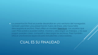 CUAL ES SU FINALIDAD
 La presentación final se puede desarrollar en una ventana del navegador,
también permiten una presentación fuera de línea, sólo hace falta
descargarte el archivo. Prezi utiliza un modelo freemium. Los usuarios que
usen Prezi público pueden editar, mostrar y descargar sus trabajos, y los que
pagan pueden crear, compartir y descargar los archivos. Prezi también
ofrece una licencia especial para estudiantes y educadores.
 