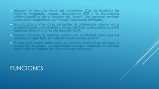 FUNCIONES
 Asegura el impacto visual del contenido. Con la facilidad de
importar imágenes, mapas, documentos PDF y la experiencia
cinematográfica de la función de “zoom”, las personas sentirán
como si se transportarán al “mundo” que hayas diseñado.
 Es una pizarra interactiva amigable. Es interesante ofrecer estas
presentaciones a los jóvenes a través del iPad, pues pueden prestar
especial atención con la navegación táctil.
 Puede mantener el dominio público en la Internet para que las
personas revisen todo el material desde donde quieran.
 Es una gran herramienta para las sesiones interactivas en clase o
proyectos de grupo. Los estudiantes pueden colaborar en tiempo
real (hasta un máximo de 10) en el aula o en casa.
 