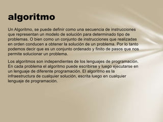 Un Algoritmo, se puede definir como una secuencia de instrucciones
que representan un modelo de solución para determinado tipo de
problemas. O bien como un conjunto de instrucciones que realizadas
en orden conducen a obtener la solución de un problema. Por lo tanto
podemos decir que es un conjunto ordenado y finito de pasos que nos
permite solucionar un problema.
Los algoritmos son independientes de los lenguajes de programación.
En cada problema el algoritmo puede escribirse y luego ejecutarse en
un lenguaje de diferente programación. El algoritmo es la
infraestructura de cualquier solución, escrita luego en cualquier
lenguaje de programación.
algoritmo
 