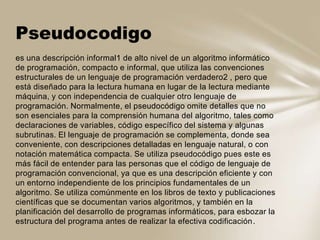 es una descripción informal1 de alto nivel de un algoritmo informático
de programación, compacto e informal, que utiliza las convenciones
estructurales de un lenguaje de programación verdadero2 , pero que
está diseñado para la lectura humana en lugar de la lectura mediante
máquina, y con independencia de cualquier otro lenguaje de
programación. Normalmente, el pseudocódigo omite detalles que no
son esenciales para la comprensión humana del algoritmo, tales como
declaraciones de variables, código específico del sistema y algunas
subrutinas. El lenguaje de programación se complementa, donde sea
conveniente, con descripciones detalladas en lenguaje natural, o con
notación matemática compacta. Se utiliza pseudocódigo pues este es
más fácil de entender para las personas que el código de lenguaje de
programación convencional, ya que es una descripción eficiente y con
un entorno independiente de los principios fundamentales de un
algoritmo. Se utiliza comúnmente en los libros de texto y publicaciones
científicas que se documentan varios algoritmos, y también en la
planificación del desarrollo de programas informáticos, para esbozar la
estructura del programa antes de realizar la efectiva codificación.
Pseudocodigo
 