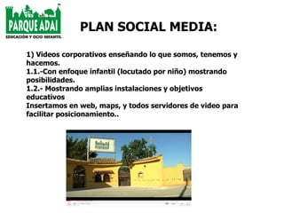 1) Videos corporativos enseñando lo que somos, tenemos y hacemos. 1.1.-Con enfoque infantil (locutado por niño) mostrando posibilidades. 1.2.- Mostrando amplias instalaciones y objetivos educativos Insertamos en web, maps, y todos servidores de video para facilitar posicionamiento.. PLAN SOCIAL MEDIA: 