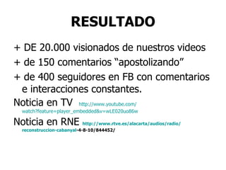 RESULTADO + DE 20.000 visionados de nuestros videos + de 150 comentarios “apostolizando” + de 400 seguidores en FB con comentarios e interacciones constantes. Noticia en TV  http :// www.youtube.com / watch?feature=player_embedded&v=wLE020uo86w Noticia en RNE  http :// www.rtve.es / alacarta / audios /radio/ reconstruccion - cabanyal -4-8-10/844452 / 