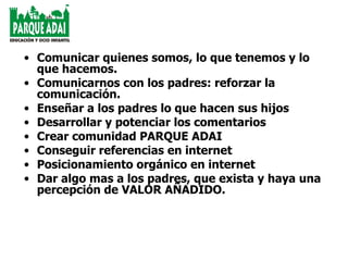 Comunicar quienes somos, lo que tenemos y lo que hacemos. Comunicarnos con los padres: reforzar la comunicación. Enseñar a los padres lo que hacen sus hijos Desarrollar y potenciar los comentarios Crear comunidad PARQUE ADAI Conseguir referencias en internet Posicionamiento orgánico en internet Dar algo mas a los padres, que exista y haya una percepción de VALOR AÑADIDO. 