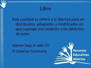 Libre
Esta cualidad se refiere a la libertad para ser
distribuidos, adaptados y modificados sin
que suponga una violación a los derechos
de autor.

Vienen bajo el sello CC
O Creative Commons

 