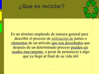 ¿Que es reciclar? Es un término empleado de manera general para describir el proceso de utilización de partes o elementos de un artículo que son desechados que después de un determinado proceso pueden ser usados nuevamente , a pesar de pertenecer a algo que ya llegó al final de su vida útil