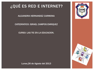 ¿QUÉ ES RED E INTERNET?
ALEJANDRA HERNANDEZ CARMONA
CATEDRATICO: ISRAEL CAMPOS ENRIQUEZ
CURSO: LAS TIC EN LA EDUCACION.

Lunes,26 de Agosto del 2013

 