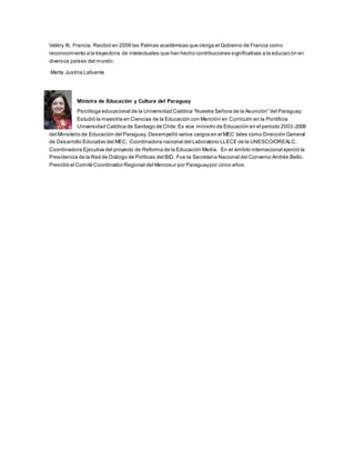 Valéry III, Francia. Recibió en 2006 las Palmas académicas que otorga el Gobierno de Francia como
reconocimiento a la trayectoria de intelectuales que han hecho contribuciones significativas a la educaci ón en
diversos países del mundo.
Marta Justina Lafuente
Ministra de Educación y Cultura del Paraguay
Psicóloga educacional de la Universidad Católica “Nuestra Señora de la Asunción” del Paraguay.
Estudió la maestría en Ciencias de la Educación con Mención en Currículm en la Pontificia
Universidad Católica de Santiago de Chile.Ex vice ministro de Educación en el periodo 2003 -2008
del Ministerio de Educación del Paraguay. Desempeñó varios cargos en el MEC tales como Dirección General
de Desarrollo Educativo del MEC, Coordinadora nacional del Laboratorio LLECE de la UNESCO/OREALC,
Coordinadora Ejecutiva del proyecto de Reforma de la Educación Media. En el ámbito internacional ejerció la
Presidencia de la Red de Diálogo de Políticas del BID. Fue la Secretaria Nacional del Convenio Andrés Bello.
Presidió el Comité Coordinador Regional del Mercosur por Paraguaypor cinco años.
 
