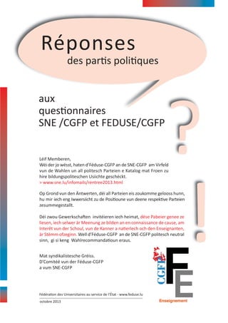 Réponses
des partis politiques

aux
questionnaires
SNE /CGFP et FEDUSE/CGFP

?

Léif Memberen,
Wéi der jo wësst, haten d’Féduse‐CGFP an de SNE‐CGFP am Virfeld
vun de Wahlen un all politesch Parteien e Katalog mat Froen zu
hire bildungspoliteschen Usiichte geschéckt.
> www.sne.lu/infomails/rentree2013.html

Op Grond vun den Äntwerten, déi all Parteien eis zoukomme gelooss hunn,
hu mir iech eng Iwwersiicht zu de Positioune vun deene respektive Parteien
zesummegestallt.
Déi zwou Gewerkschaften invitéieren iech heimat, dëse Pabeier genee ze
liesen, iech selwer är Meenung ze bilden an en connaissance de cause, am
Interêt vun der Schoul, vun de Kanner a natierlech och den Enseignanten,
är Stëmm ofzeginn. Well d’Féduse‐CGFP an de SNE‐CGFP politesch neutral
sinn, gi si keng Wahlrecommandatioun eraus.
Mat syndikalistesche Gréiss.
D’Comitéë vun der Féduse‐CGFP
a vum SNE‐CGFP

Fédération des Universitaires au service de l’État ‐ www.feduse.lu
octobre 2013

!

 