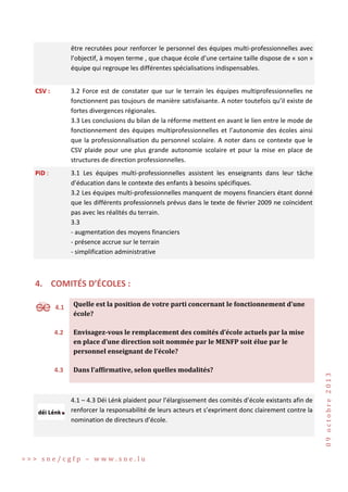être recrutées pour renforcer le personnel des équipes multi-professionnelles avec
l’objectif, à moyen terme , que chaque école d’une certaine taille dispose de « son »
équipe qui regroupe les différentes spécialisations indispensables.
CSV :

3.2 Force est de constater que sur le terrain les équipes multiprofessionnelles ne
fonctionnent pas toujours de manière satisfaisante. A noter toutefois qu’il existe de
fortes divergences régionales.
3.3 Les conclusions du bilan de la réforme mettent en avant le lien entre le mode de
fonctionnement des équipes multiprofessionnelles et l’autonomie des écoles ainsi
que la professionnalisation du personnel scolaire. A noter dans ce contexte que le
CSV plaide pour une plus grande autonomie scolaire et pour la mise en place de
structures de direction professionnelles.

PiD :

3.1 Les équipes multi-professionnelles assistent les enseignants dans leur tâche
d’éducation dans le contexte des enfants à besoins spécifiques.
3.2 Les équipes multi-professionnelles manquent de moyens financiers étant donné
que les différents professionnels prévus dans le texte de février 2009 ne coïncident
pas avec les réalités du terrain.
3.3
- augmentation des moyens financiers
- présence accrue sur le terrain
- simplification administrative

4. COMITÉS D’ÉCOLES :
4.1

Quelle est la position de votre parti concernant le fonctionnement d’une
école?

4.2

Envisagez-vous le remplacement des comités d’école actuels par la mise
en place d’une direction soit nommée par le MENFP soit élue par le
personnel enseignant de l’école?

4.3

Dans l’affirmative, selon quelles modalités?

4.1 – 4.3 Déi Lénk plaident pour l’élargissement des comités d’école existants afin de
renforcer la responsabilité de leurs acteurs et s’expriment donc clairement contre la
nomination de directeurs d’école.

>>> sne/cgfp – www.sne.lu

09 octobre 2013

S

 