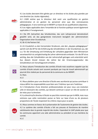 4.1 Les écoles devraient être gérées par un directeur et les écoles plus grandes par
une direction (ex. écoles régionales).
4.2 L’ADR estime que le directeur doit avoir une qualification en gestion
administrative et en gestion du personnel ainsi que des connaissances
pédagogiques. Il sera nommé par le MENFP sur base de ses qualifications objectives.
4.3 Les règles applicables dans l’ensemble de la Fonction publique seront également
applicables à l’enseignement.
4.1 Die KPL betrachtet das Schulkomitee, das vom Lehrpersonal demokratisch
gewählt wird, als das geeigneteste Instrument bezüglich der administrativen
Organisation einer Grundschule.
4.2 & 4.3 Auf keinen Fall.
4.1-4.3 Zusätzlich zu den horizontalen Strukturen, wie den „équipes pédagogiques“
spricht sich die DP für die Einführung des Schuldirektors in der Grundschule aus, der
u.a. für die Umsetzung und Einhaltung der Lehrpläne gegenüber dem Ministerium
verantwortlich ist und gleichzeitig die Lehrer administrativ entlastet. Für die DP ist es
wichtig, dass der Schuldirektor von der Lehrerschaft getragen und unterstützt wird.
Aus diesem Grund müssen die Lehrer bei der Ernennungsprozedur des
Schuldirektors ein Vorschlagsrecht erhalten.
4.1 Nous saluons l’introduction des comités d’école mais voudrions rappeler que les
comités d’école actuels sont souvent paralysés par trop de travail administratif qui
pourrait être réalisé par du personnel de la commune ou du MENFP.
4.2 Non.
4.3 /

4.1 Nous sommes en faveur de la préservation de l’autonomie de gestion des écoles.
4.2 Le système des comités d’école a fait ses preuves et fonctionne de manière
satisfaisante dans la grande majorité des écoles. Cependant le LSAP plaide pour que
les communes apportent une aide administrative au président et aux membres du
comité.
4.3 /

>>> sne/cgfp – www.sne.lu

09 octobre 2013

4.1 Nous plaidons pour une direction d’école avec secrétariat qui puisse contribuer à
mieux définir les responsabilités aussi bien vers l’intérieur que vers l’extérieur.
4.2 L’Introduction d’une direction professionnalisée est pour nous une évolution
utile et nécessaire des comités, qui doivent continuer à jouer un rôle de soutien et
de relais pour la direction.
4.3 La directrice/le directeur d’école ne peut être nommé que par le MEN, mais nous
estimons que cette nomination puisse se faire sur base d’une ou de plusieurs
propositions de l’école respectant les critères requis pour ce poste.

 