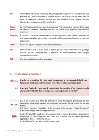 DP:

Die DP befürwortet die Einsetzung des „enseignant unique“ in der Grundschule. Das
Konzept der „Appui“-Stunden ist unserer Ansicht nach nicht auf die Realitäten im
Cycle 1 angepasst. Deshalb wollen wir die obligatorischen „Appui“-Stunden
überdenken und gegebenenfalls abschaffen.

Piratepartei :

Le Parti Pirate est d’accord avec le principe de l’harmonisation, mais ne détient pas
de retours suffisants d’enseignants du 1er cycle pour prendre une décision
informée.

déi gréng: À discuter. L’harmonisation est certes un bon argument, mais il faudra se baser sur
une analyse détaillée qui prend en compte les différences actuelles entre primaire et
préscolaire.
LSAP :

Non, il n’y a pas de nécessité d’harmoniser la tâche.

CSV :

Cette question est à revoir dans le cadre général d’une redéfinition du paysage
scolaire et des améliorations à apporter au fonctionnement des équipes
multiprofessionnelles.

PiD :

Une harmonisation serait un avantage.

8. FORMATION CONTINUE :
8.1

8.2

Quelle est la position de votre parti concernant le classement de l’offre de
formation continue en formations prioritaires et non-prioritaires?
Quel est l’avis de votre parti concernant la création d’un compte-crédit
„formation“ illimité dans le temps sans aucune perte de la validité?

8.1 Il ne faudrait pas faire de distinction entre formations prioritaires et non
prioritaires, mais laisser décider les enseignant de quelles formations ils ont surtout
besoin.
8.2 Nous sommes favorables à la création d’un compte “crédit-formation”
substantiel intégré dans le temps de travail.
8.1 L’offre peut être subdivisée en cours prioritaires ou non-prioritaires. Le caractère
obligatoire ou non-obligatoire des cours doit s’aligner sur les règles générales
applicables dans la Fonction publique.
8.2 L’ADR est d’accord avec un tel compte-crédit.

>>> sne/cgfp – www.sne.lu

09 octobre 2013

S

 