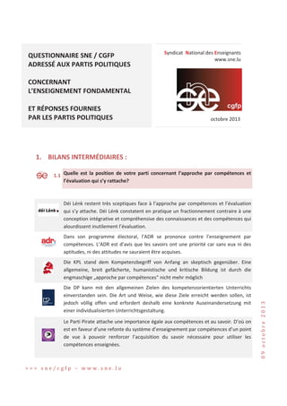 QUESTIONNAIRE SNE / CGFP
ADRESSÉ AUX PARTIS POLITIQUES

Syndicat National des Enseignants
www.sne.lu

CONCERNANT
L’ENSEIGNEMENT FONDAMENTAL
ET RÉPONSES FOURNIES
PAR LES PARTIS POLITIQUES

octobre 2013

1. BILANS INTERMÉDIAIRES :
S

1.1 Quelle est la position de votre parti concernant l’approche par compétences et
l’évaluation qui s’y rattache?

Déi Lénk restent très sceptiques face à l’approche par compétences et l’évaluation
qui s’y attache. Déi Lénk constatent en pratique un fractionnement contraire à une
conception intégrative et compréhensive des connaissances et des compétences qui
alourdissent inutilement l’évaluation.
Dans son programme électoral, l’ADR se prononce contre l’enseignement par
compétences. L’ADR est d’avis que les savoirs ont une priorité car sans eux ni des
aptitudes, ni des attitudes ne sauraient être acquises.

Die DP kann mit den allgemeinen Zielen des kompetenzorientierten Unterrichts
einverstanden sein. Die Art und Weise, wie diese Ziele erreicht werden sollen, ist
jedoch völlig offen und erfordert deshalb eine konkrete Auseinandersetzung mit
einer individualisierten Unterrichtsgestaltung.
Le Parti Pirate attache une importance égale aux compétences et au savoir. D’où on
est en faveur d’une refonte du système d’enseignement par compétences d’un point
de vue à pouvoir renforcer l’acquisition du savoir nécessaire pour utiliser les
compétences enseignées.

εεε •‡Ȁ…‰ˆ’ Ȃ ™™™Ǥ•‡ǤŽ—

Ͳͻ ‘…–‘„”‡ ʹͲͳ͵

Die KPL stand dem Kompetenzbegriff von Anfang an skeptisch gegenüber. Eine
allgemeine, breit gefächerte, humanistische und kritische Bildung ist durch die
engmaschige „approche par compétences“ nicht mehr möglich

 