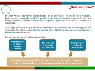 ¿Quiénes somos?

En Alter Análisis nos hemos especializado en el diseño de soluciones “a la medida”,
basadas en la recogida, análisis y gestión de la información desde un punto de vista
amplio, creativo y flexible. Con un único objetivo: ayudar a las empresas a mejorar sus
resultados.

A lo largo de los años que llevamos trabajando en el mundo de la investigación de
mercados, hemos ido acumulando experiencia e identificando nuevas necesidades y
demandas de los clientes.

Por eso, nos hemos decidido a desarrollar:

      Otra forma de
                                     Otra forma de                Otra forma de
        ayudar a
                                      entender la                   analizar la
         nuestros
                                     investigación                 información
         clientes




      En definitiva, otro modelo de empresa capaz de dar respuesta a
        nuevas demandas y a un nuevo entorno socio-económico
 