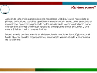¿Quiénes somos?


Aplicando la tecnología basada en la tecnología web 2.0, Toluna ha creado la
primera comunidad social de opinión online del mundo - toluna.com, enfocada a
maximizar el compromiso por parte de los miembros de la comunidad para poder
ofrecer a sus clientes una mayor velocidad de respuesta en las encuestas y una
mayor fiabilidad de los datos obtenidos.

Toluna invierte continuamente en el desarrollo de soluciones tecnológicas con el
fin de obtener para las organizaciones, información valiosa, rápida y económica
de su clientela.
 