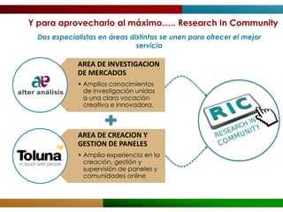 Y para aprovecharlo al máximo….. Research In Community
  Dos especialistas en áreas distintas se unen para ofrecer el mejor
                               servicio

             AREA DE INVESTIGACION
             DE MERCADOS
             • Amplios conocimientos
               de investigación unidos
               a una clara vocación
               creativa e innovadora,



             AREA DE CREACION Y
             GESTION DE PANELES
             • Amplia experiencia en la
               creación, gestión y
               supervisión de paneles y
               comunidades online
 
