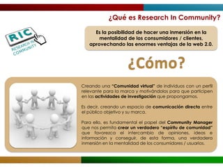 ¿Qué es Research In Community?

     Es la posibilidad de hacer una inmersión en la
       mentalidad de los consumidores / clientes,
   aprovechando las enormes ventajas de la web 2.0.



                    ¿Cómo?
Creando una “Comunidad virtual” de individuos con un perfil
relevante para la marca y motivándolos para que participen
en las actividades de investigación que propongamos.

Es decir, creando un espacio de comunicación directa entre
el público objetivo y su marca.

Para ello, es fundamental el papel del Community Manager
que nos permita crear un verdadero “espíritu de comunidad”
que favorezca el intercambio de opiniones, ideas e
información y conseguir, de esta forma, una verdadera
inmersión en la mentalidad de los consumidores / usuarios.
 