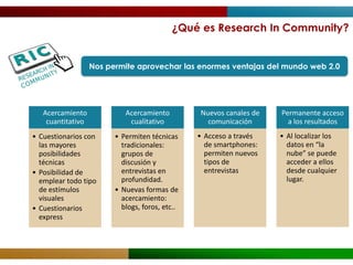 ¿Qué es Research In Community?


                   Nos permite aprovechar las enormes ventajas del mundo web 2.0




   Acercamiento             Acercamiento         Nuevos canales de   Permanente acceso
    cuantitativo             cualitativo           comunicación        a los resultados
• Cuestionarios con      • Permiten técnicas     • Acceso a través   • Al localizar los
  las mayores              tradicionales:          de smartphones:     datos en “la
  posibilidades            grupos de               permiten nuevos     nube” se puede
  técnicas                 discusión y             tipos de            acceder a ellos
• Posibilidad de           entrevistas en          entrevistas         desde cualquier
  emplear todo tipo        profundidad.                                lugar.
  de estímulos           • Nuevas formas de
  visuales                 acercamiento:
• Cuestionarios            blogs, foros, etc..
  express
 