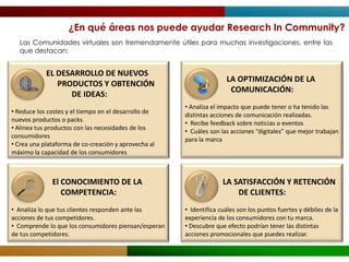 ¿En qué áreas nos puede ayudar Research In Community?
  Las Comunidades virtuales son tremendamente útiles para muchas investigaciones, entre las
  que destacan:


            EL DESARROLLO DE NUEVOS
                                                                     LA OPTIMIZACIÓN DE LA
               PRODUCTOS Y OBTENCIÓN
                                                                      COMUNICACIÓN:
                  DE IDEAS:
                                                      • Analiza el impacto que puede tener o ha tenido las
• Reduce los costes y el tiempo en el desarrollo de
                                                      distintas acciones de comunicación realizadas.
nuevos productos o packs.
                                                      • Recibe feedback sobre noticias o eventos
• Alinea tus productos con las necesidades de los
                                                      • Cuáles son las acciones “digitales” que mejor trabajan
consumidores
                                                      para la marca
• Crea una plataforma de co-creación y aprovecha al
máximo la capacidad de los consumidores



              El CONOCIMIENTO DE LA                                 LA SATISFACCIÓN Y RETENCIÓN
                 COMPETENCIA:                                           DE CLIENTES:
• Analiza lo que tus clientes responden ante las      • Identifica cuáles son los puntos fuertes y débiles de la
acciones de tus competidores.                         experiencia de los consumidores con tu marca.
• Comprende lo que los consumidores piensan/esperan   • Descubre que efecto podrían tener las distintas
de tus competidores.                                  acciones promocionales que puedes realizar.
 