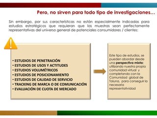 Pero, no sirven para todo tipo de investigaciones…
Sin embargo, por sus características no están especialmente indicadas para
estudios estratégicos que requieran que las muestras sean perfectamente
representativas del universo general de potenciales consumidores / clientes:




                                                      Este tipo de estudios, se
                                                      pueden abordar desde
 • ESTUDIOS DE PENETRACIÓN                            una perspectiva mixta:
 • ESTUDIOS DE USOS Y ACTITUDES                       utilizando nuestra propia
 • ESTUDIOS VOLUMÉTRICOS                              comunidad virtual y
 • ESTUDIOS DE POSICIONAMIENTO                        completando con la
                                                      Comunidad global de
 • ESTUDIOS DE CALIDAD DE SERVICIO                    Toluna, para conseguir la
 • TRACKING DE MARCA O DE COMUNICACIÓN                necesaria
 • EVALUACIÓN DE CUOTA DE MERCADO                     representatividad
 