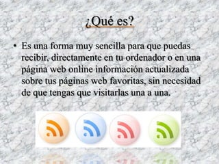¿Qué es?
• Es una forma muy sencilla para que puedas
  recibir, directamente en tu ordenador o en una
  página web online información actualizada
  sobre tus páginas web favoritas, sin necesidad
  de que tengas que visitarlas una a una.
 