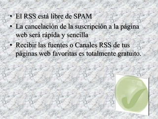 • El RSS está libre de SPAM
• La cancelación de la suscripción a la página
  web será rápida y sencilla
• Recibir las fuentes o Canales RSS de tus
  páginas web favoritas es totalmente gratuito.
 