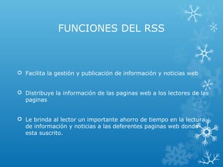 FUNCIONES DEL RSS
 Facilita la gestión y publicación de información y noticias web
 Distribuye la información de las paginas web a los lectores de las
paginas
 Le brinda al lector un importante ahorro de tiempo en la lectura
de información y noticias a las deferentes paginas web donde
esta suscrito.
 