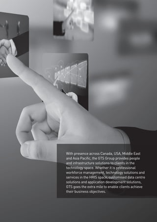 With presence across Canada, USA, Middle East
and Asia Pacific, the GTS Group provides people
and infrastructure solutions to clients in the
technology space. Whether it is professional
workforce management, technology solutions and
services in the HRIS space, customised data centre
solutions and application development solutions,
GTS goes the extra mile to enable clients achieve
their business objectives.
 