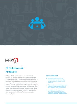IT Solutions 
Products
MFX provides its commercial insurance clients with
solutions for higher profitability through increased speed
to market and resource efficiencies. Deep PC expertise is
woven into its full suite of systems integration, information
technology and business process services capabilities,
enabling clients to operate faster and smarter in a complex
business environment. Headquartered in Morristown, New
Jersey, with additional locations in Toronto, Oregon; Dallas,
Texas; Chennai and Bangalore, India; MFX has two world-
class datacenters in Ridgefield Park, New Jersey and
Roanoke, Virginia.
Services Offered
• Customized data–center and
infrastructure services including
private cloud offerings, across all
industries
• End-to-end commercial property and
casualty insurance application and
BPO solutions to the PC industry
• Insurance systems integration
with PC-specialized experience
integrating processing applications,
enterprise networks, and datacenters
 