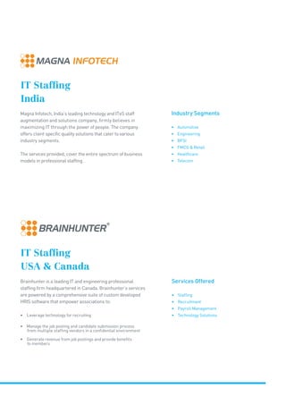 IT Staffing
India
Magna Infotech, India’s leading technology and ITeS staff
augmentation and solutions company, firmly believes in
maximizing IT through the power of people. The company
offers client specific quality solutions that cater to various
industry segments.
The services provided, cover the entire spectrum of business
models in professional staffing.
IT Staffing
USA  Canada
Brainhunter is a leading IT and engineering professional
staffing firm headquartered in Canada. Brainhunter’s services
are powered by a comprehensive suite of custom developed
HRIS software that empower associations to:
• Leverage technology for recruiting
• Manage the job posting and candidate submission process
from multiple staffing vendors in a confidential environment
• Generate revenue from job postings and provide benefits
to members
Services Offered
• Staffing
• Recruitment
• Payroll Management
• Technology Solutions
Industry Segments
• Automotive
• Engineering
• BFSI
• FMCG  Retail
• Healthcare
• Telecom
 